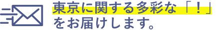 東京に関する多彩な「！」
                をお届けします。